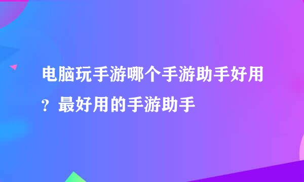 电脑玩手游哪个手游助手好用？最好用的手游助手