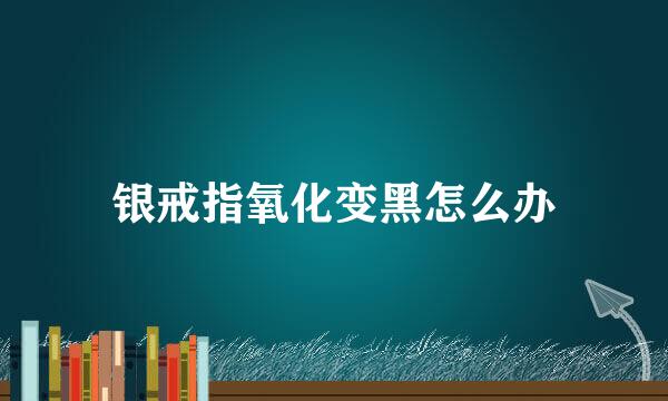 银戒指氧化变黑怎么办