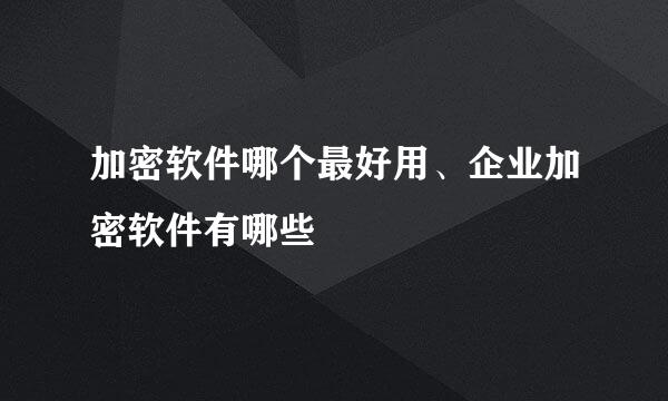 加密软件哪个最好用、企业加密软件有哪些