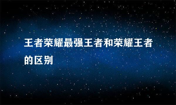王者荣耀最强王者和荣耀王者的区别