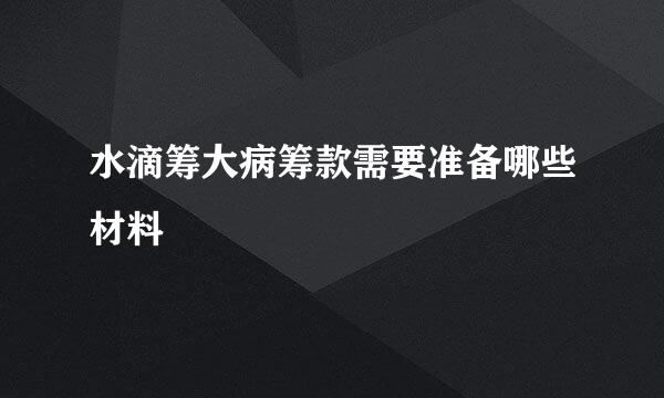 水滴筹大病筹款需要准备哪些材料