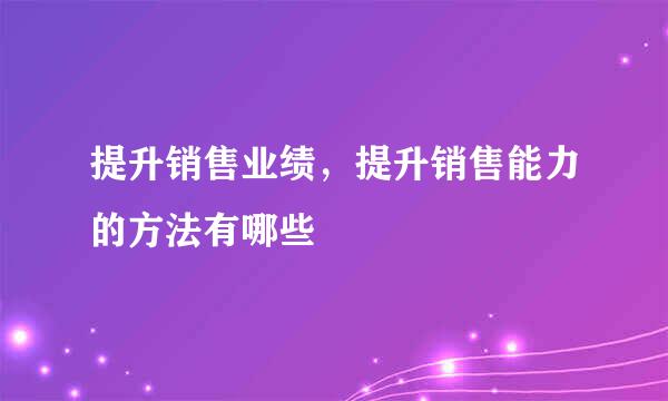 提升销售业绩,提升销售能力的方法有哪些