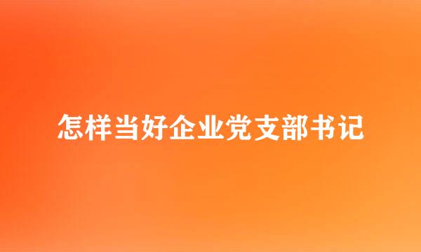 怎样当好企业党支部书记