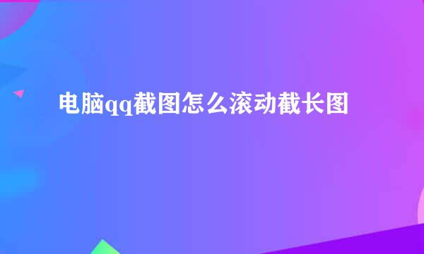 电脑qq截图怎么滚动截长图
