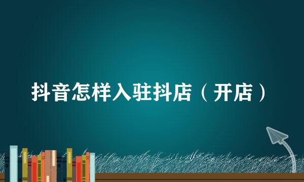 抖音怎样入驻抖店（开店）