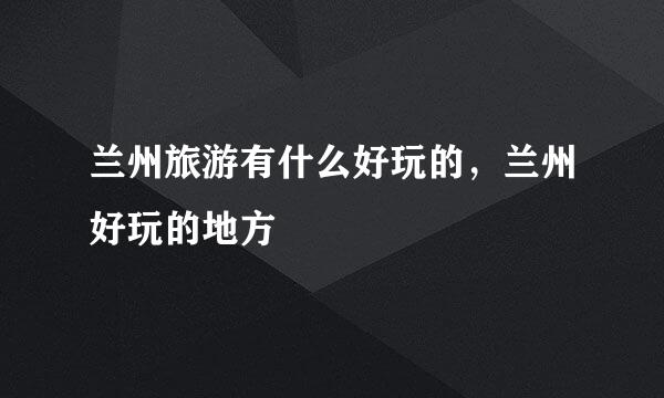 兰州旅游有什么好玩的，兰州好玩的地方
