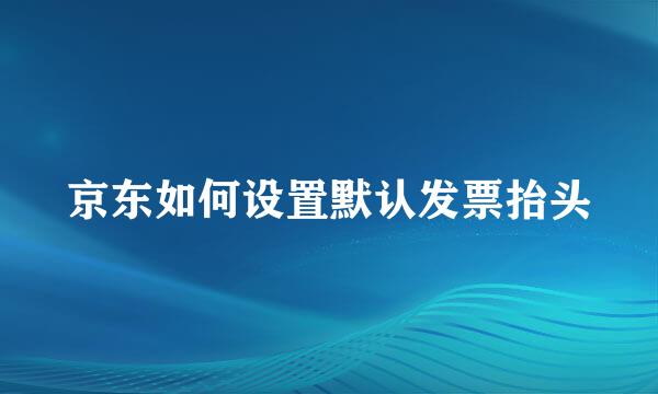京东如何设置默认发票抬头