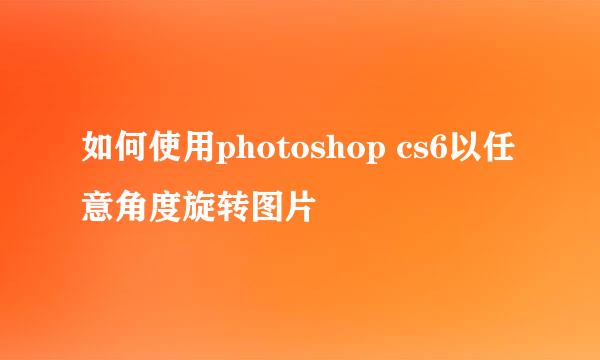 如何使用photoshop cs6以任意角度旋转图片