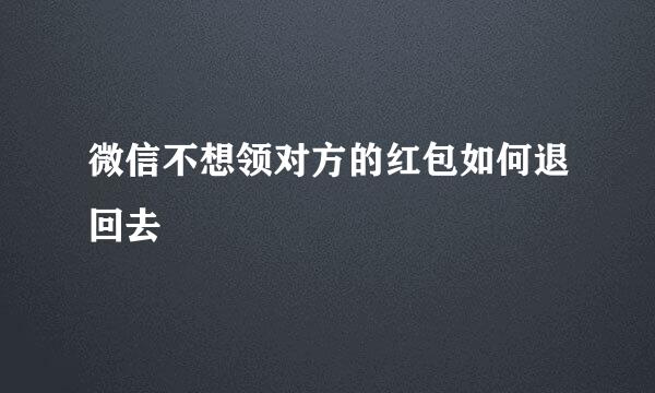 微信不想领对方的红包如何退回去