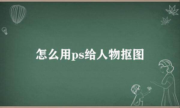 怎么用ps给人物抠图