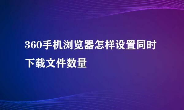 360手机浏览器怎样设置同时下载文件数量