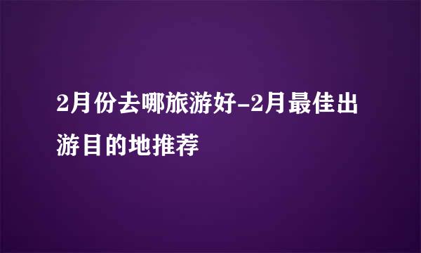 2月份去哪旅游好-2月最佳出游目的地推荐