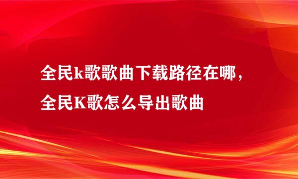 全民k歌歌曲下载路径在哪，全民K歌怎么导出歌曲