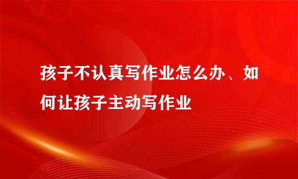孩子不认真写作业怎么办、如何让孩子主动写作业