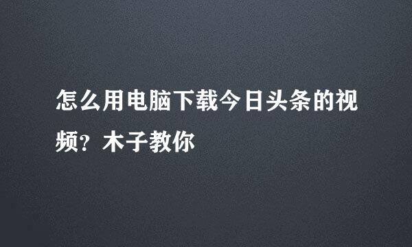 怎么用电脑下载今日头条的视频？木子教你