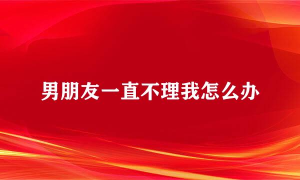 男朋友一直不理我怎么办