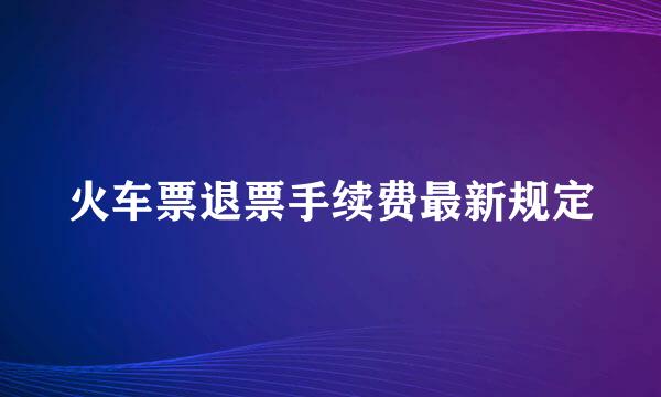火车票退票手续费最新规定