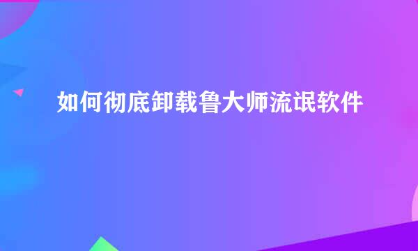 如何彻底卸载鲁大师流氓软件