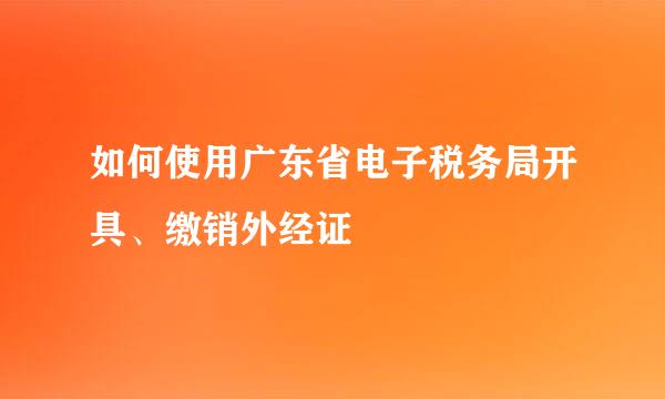 如何使用广东省电子税务局开具、缴销外经证