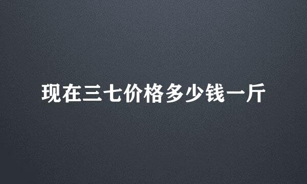 现在三七价格多少钱一斤