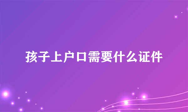 孩子上户口需要什么证件