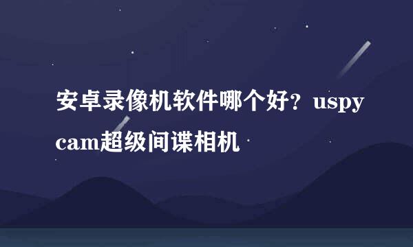 安卓录像机软件哪个好？uspycam超级间谍相机