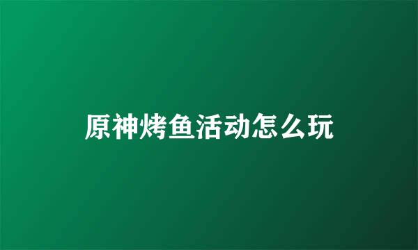 原神烤鱼活动怎么玩