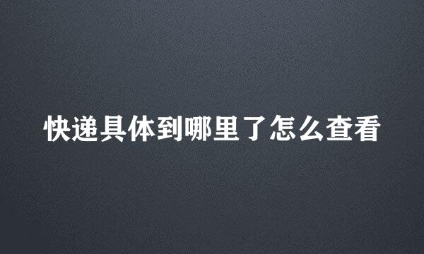 快递具体到哪里了怎么查看
