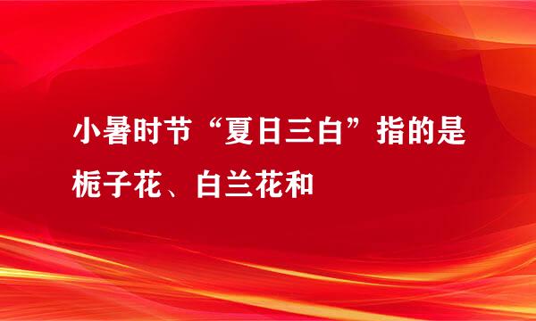 小暑时节“夏日三白”指的是栀子花、白兰花和