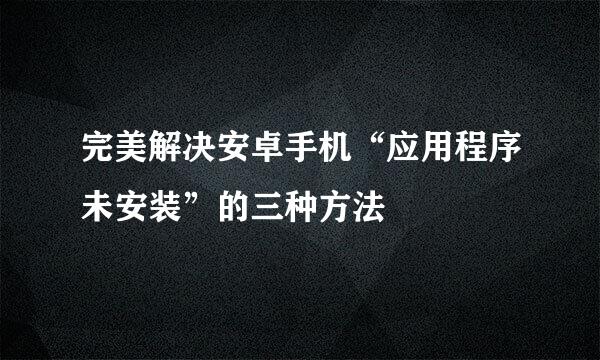 完美解决安卓手机“应用程序未安装”的三种方法