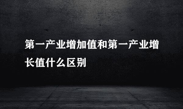 第一产业增加值和第一产业增长值什么区别