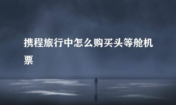 携程旅行中怎么购买头等舱机票