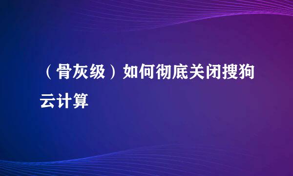 (骨灰级)如何彻底关闭搜狗云计算