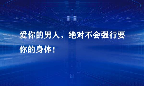 爱你的男人，绝对不会强行要你的身体！