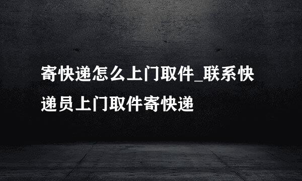 寄快递怎么上门取件_联系快递员上门取件寄快递