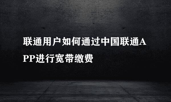 联通用户如何通过中国联通APP进行宽带缴费