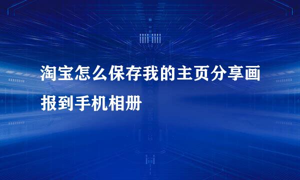 淘宝怎么保存我的主页分享画报到手机相册