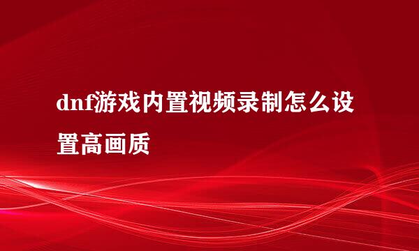 dnf游戏内置视频录制怎么设置高画质