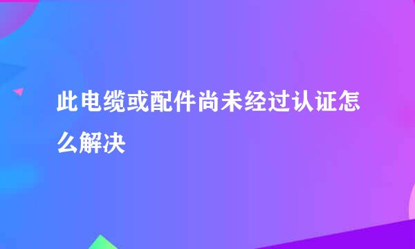 此电缆或配件尚未经过认证怎么解决