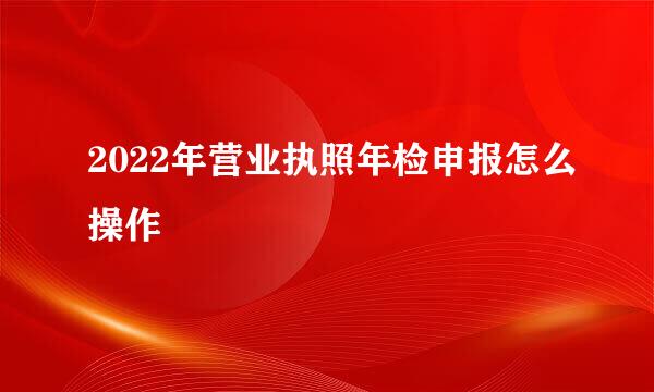 2022年营业执照年检申报怎么操作