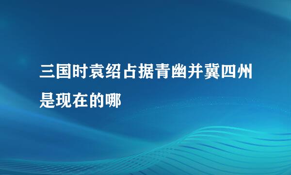 三国时袁绍占据青幽并冀四州是现在的哪