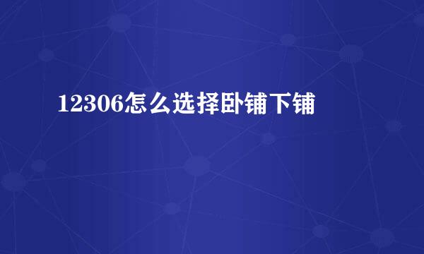 12306怎么选择卧铺下铺
