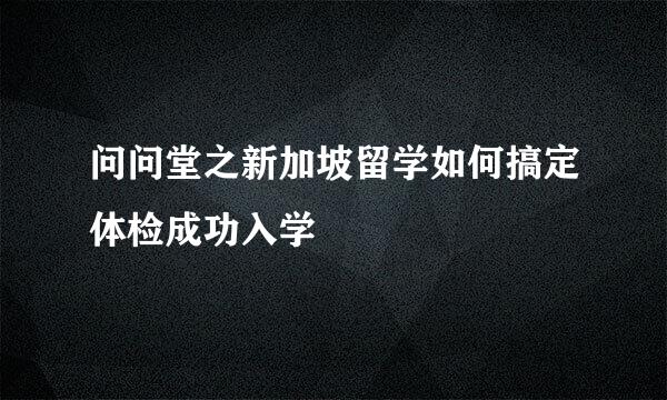 问问堂之新加坡留学如何搞定体检成功入学