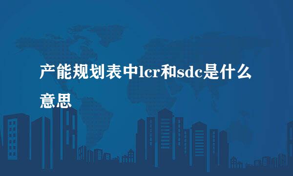 产能规划表中lcr和sdc是什么意思