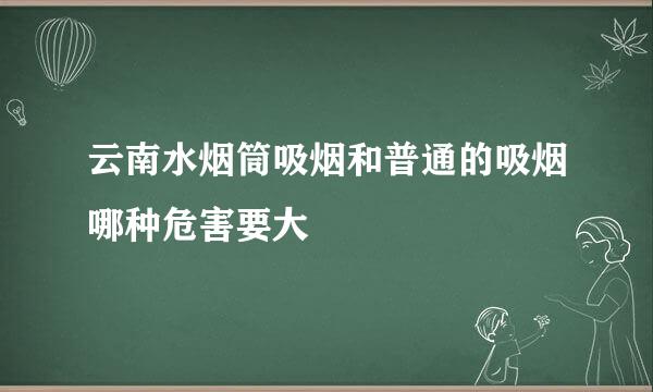 云南水烟筒吸烟和普通的吸烟哪种危害要大