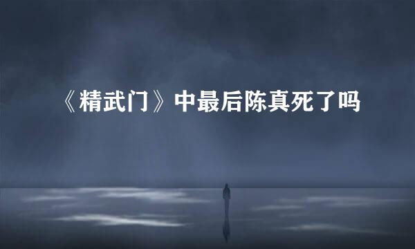 《精武门》中最后陈真死了吗