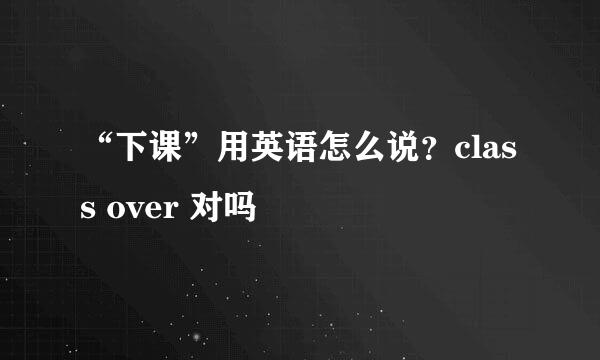 “下课”用英语怎么说？class over 对吗