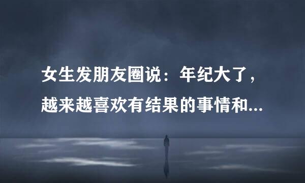 女生发朋友圈说：年纪大了，越来越喜欢有结果的事情和说到做到的人了，人生在世真的挺不容易的