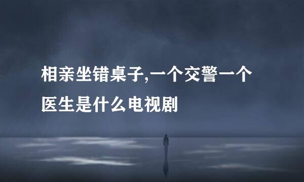 相亲坐错桌子,一个交警一个医生是什么电视剧