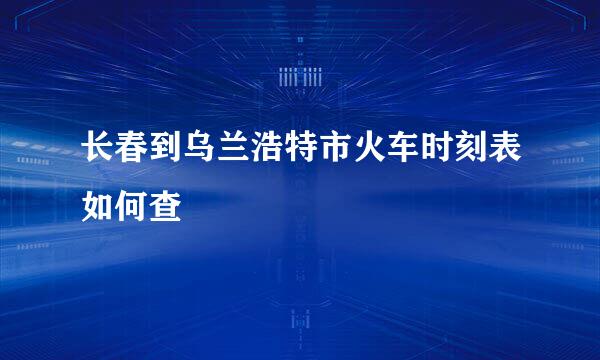 长春到乌兰浩特市火车时刻表如何查